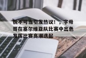 关于锐不可当引发热议！，字母哥在塞尔维亚队比赛中出色发挥比赛高潮迭起的信息